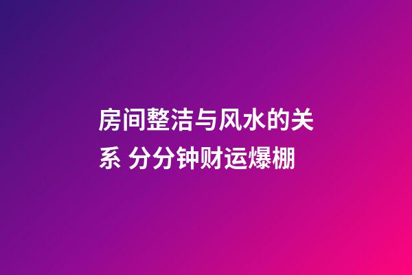 房间整洁与风水的关系 分分钟财运爆棚